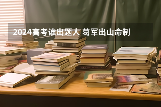 2024高考谁出题人 葛军出山命制高考数学卷？