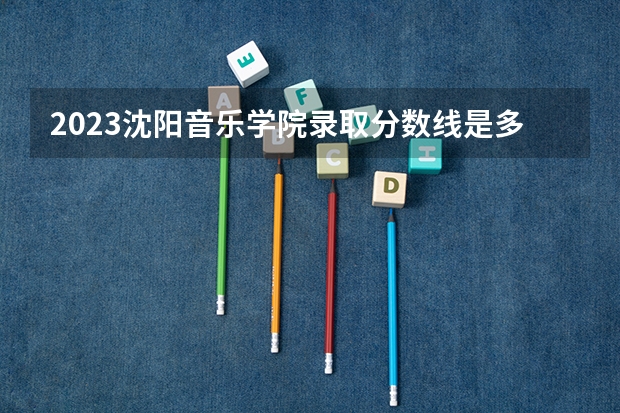 2023沈阳音乐学院录取分数线是多少 沈阳音乐学院属于985还是211