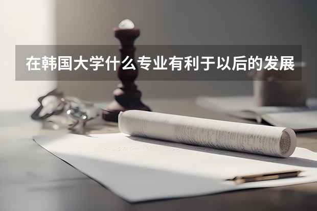 在韩国大学什么专业有利于以后的发展?