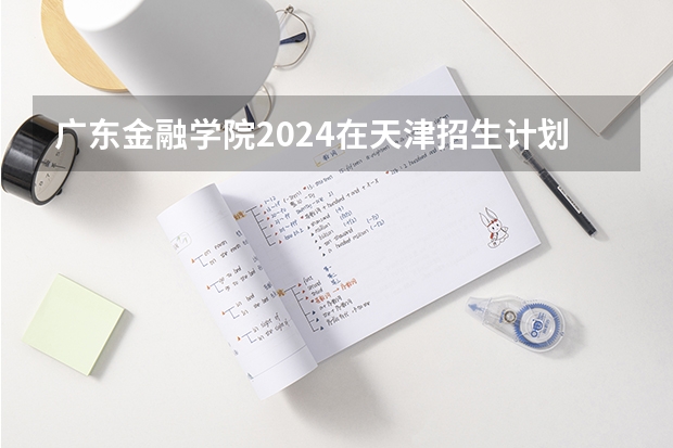 广东金融学院2024在天津招生计划（招生人数）