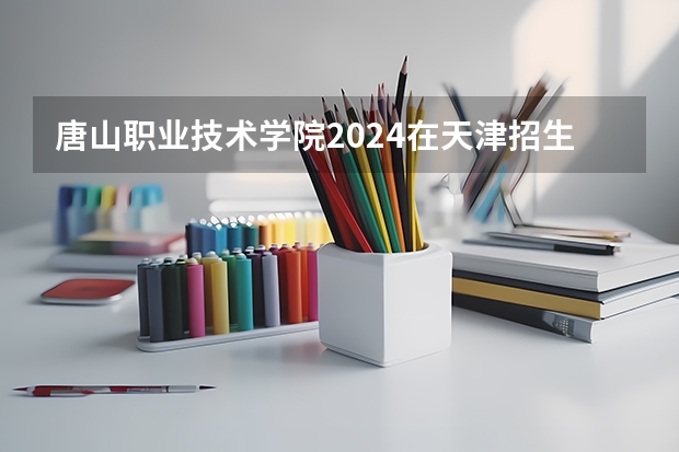 唐山职业技术学院2024在天津招生计划（招生人数）