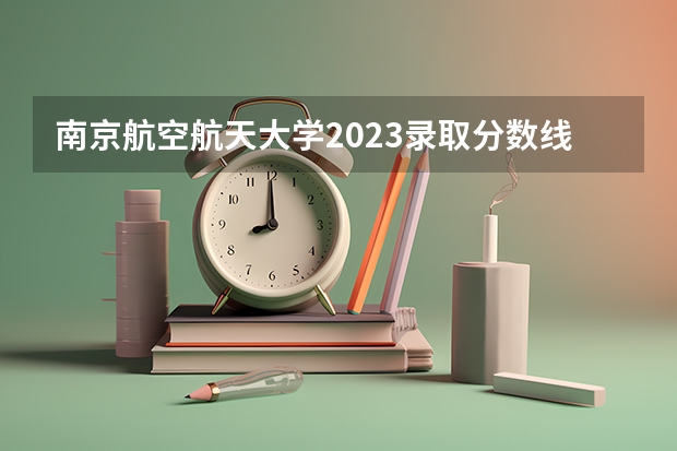 南京航空航天大学2023录取分数线是多少？