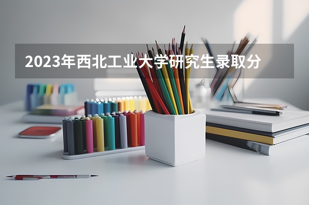 2023年西北工业大学研究生录取分数线是多少？