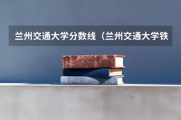 兰州交通大学分数线（兰州交通大学铁道技术学院录取分数线）