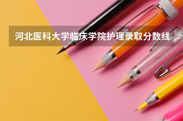 河北医科大学临床学院护理录取分数线（河北医科大学分数线）