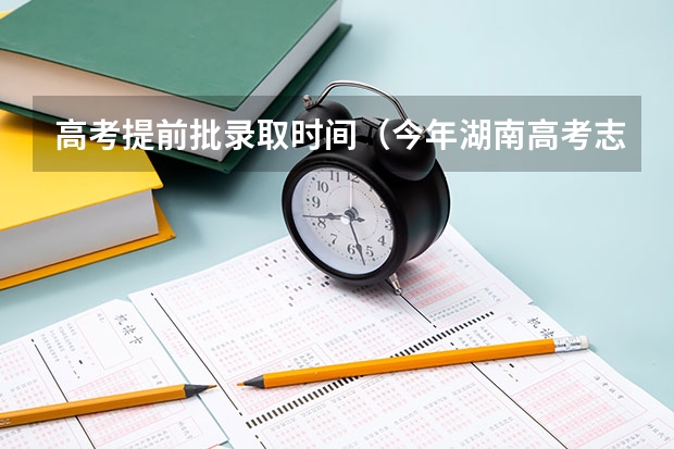 高考提前批录取时间（今年湖南高考志愿填报在这三个时间段）