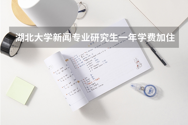 湖北大学新闻专业研究生一年学费加住宿费大概是多少,住宿条件怎么样