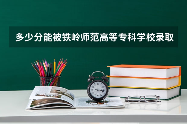 多少分能被铁岭师范高等专科学校录取