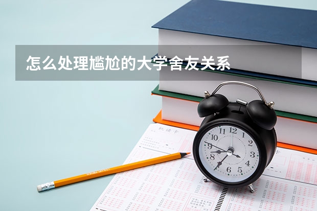 怎么处理尴尬的大学舍友关系