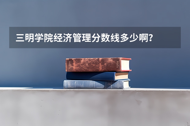 三明学院经济管理分数线多少啊？