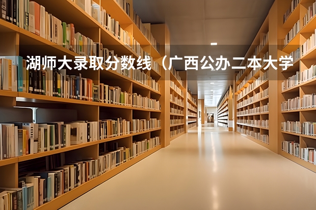 湖师大录取分数线（广西公办二本大学排名及分数线）