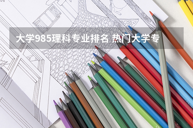 大学985理科专业排名 热门大学专业排名理科