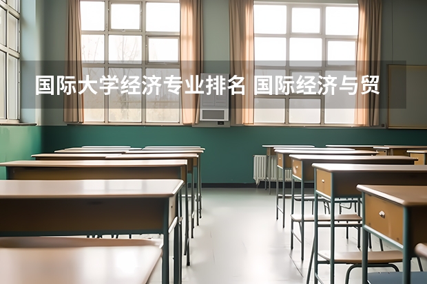 国际大学经济专业排名 国际经济与贸易专业排名(全国国际经济与贸易专业排名)