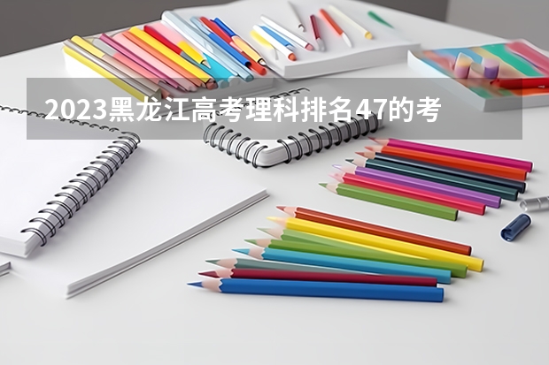 2023黑龙江高考理科排名47的考生报什么大学 历年录取分数线一览