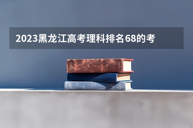 2023黑龙江高考理科排名68的考生报什么大学 历年录取分数线一览
