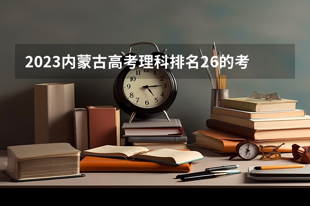 2023内蒙古高考理科排名26的考生报什么大学 历年录取分数线一览