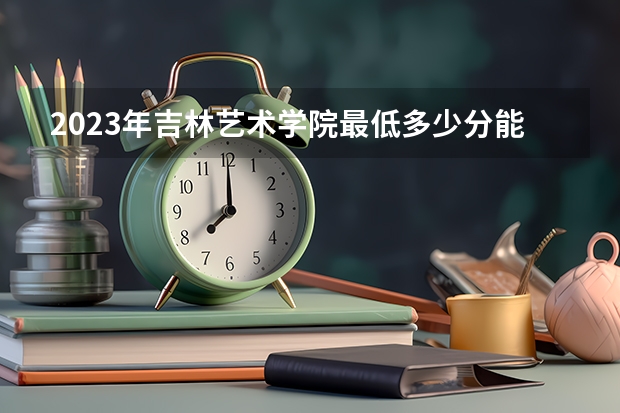 2023年吉林艺术学院最低多少分能录取及历年录取分数线