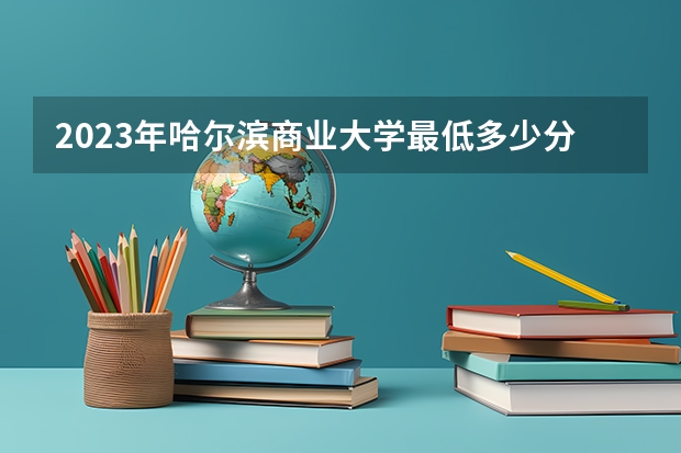 2023年哈尔滨商业大学最低多少分能录取及历年录取分数线