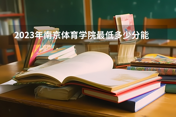 2023年南京体育学院最低多少分能录取及历年录取分数线