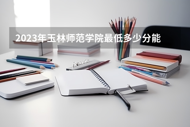 2023年玉林师范学院最低多少分能录取及历年录取分数线
