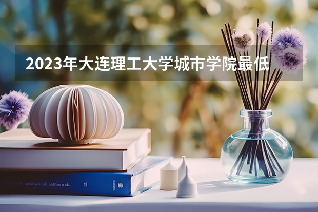 2023年大连理工大学城市学院最低多少分能录取及历年录取分数线