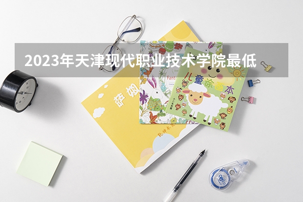 2023年天津现代职业技术学院最低多少分能录取及历年录取分数线