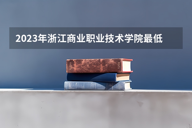 2023年浙江商业职业技术学院最低多少分能录取及历年录取分数线
