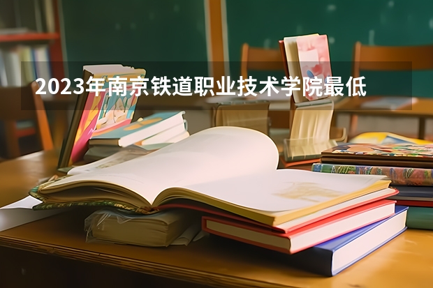2023年南京铁道职业技术学院最低多少分能录取及历年录取分数线