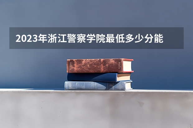 2023年浙江警察学院最低多少分能录取及历年录取分数线