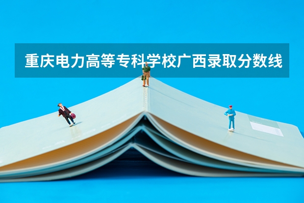 重庆电力高等专科学校广西录取分数线 重庆电力高等专科学校广西招生人数