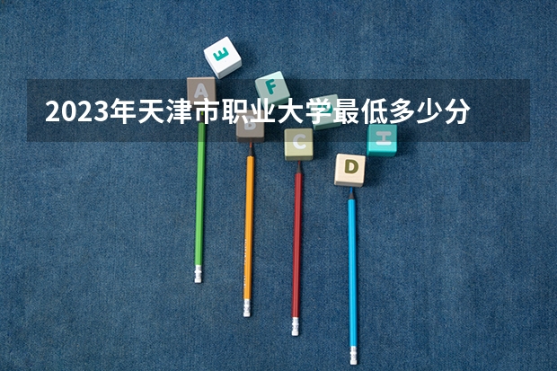 2023年天津市职业大学最低多少分能录取及历年录取分数线