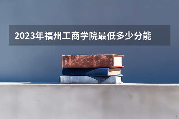 2023年福州工商学院最低多少分能录取及历年录取分数线