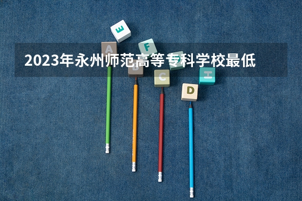 2023年永州师范高等专科学校最低多少分能录取及历年录取分数线